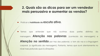 2. Quais são as dicas para ser um vendedor
mais persuasivo e aumentar as vendas?
 Praticar a habilidade da escuta ativa.
 Temos que entender que nós ouvimos duas partes distintas da
mensagem: Atenção nas palavras (conteúdo da mensagem) e
Atenção no sentido por traz das palavras; o tom da voz e a linguagem
corporal. (o significado da mensagem). Portanto, temos que ouvir atentamente no
nível mais profundo que é a Empatia;
 
