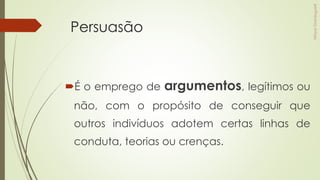 Persuasão
É o emprego de argumentos, legítimos ou
não, com o propósito de conseguir que
outros indivíduos adotem certas linhas de
conduta, teorias ou crenças.
 