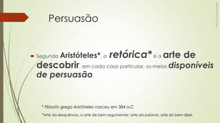 Persuasão
 Segundo Aristóteles*, a retórica*é a arte de
descobrir, em cada caso particular, os meios disponíveis
de persuasão.
*Arte da eloquência, a arte de bem argumentar; arte da palavra, arte do bem dizer.
* Filósofo grego Aristóteles nasceu em 384 a.C
 