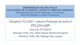 UNIVERSIDADE DE SÃO PAULO
FACULDADE DE FILOSOFIA, LETRAS E CIÊNCIAS HUMANAS
Departamento de Letras Clássicas e Vernáculas
Área de Filologia e Língua Portuguesa
Disciplina: FLC1261– Leitura e Produção de textos II
FFLCH-USP
AULA de 27/10/2013
Docente: Profa. Dra. Zilda Gaspar Oliveira de Aquino
Monitora: Profa. Ms. Solange Ugo Luques
 