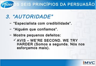 3. “AUTORIDADE”
− “Especialista com credibilidade”.
− “Alguém que confiamos”.
− Mostre pequenos defeitos:
 AVIS – WE’RE SECOND. WE TRY
HARDER (Somos a segunda. Nós nos
esforçamos mais).
OS SEIS PRINCÍPIOS DA PERSUASÃO
 