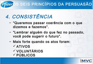4. CONSISTÊNCIA
− “Queremos passar coerência com o que
dizemos e fazemos”.
− “Lembrar alguém do que fez no passado,
você pode sugerir o futuro”.
− Mais forte quando os atos foram:
 ATIVOS
 VOLUNTÁRIOS
 PÚBLICOS
OS SEIS PRINCÍPIOS DA PERSUASÃO
 