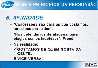 6. AFINIDADE
− “Concessões são para os que gostamos,
ou somos parecidos”.
− “Nos defendemos de ataques, para
elogios somos indefesos”. Freud
− Na realidade:
 GOSTAMOS DE QUEM GOSTA DA
GENTE.
E VICE-VERSA!
OS SEIS PRINCÍPIOS DA PERSUASÃO
 