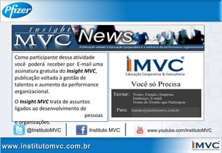 Como participante dessa atividade
você poderá receber por E-mail uma
assinatura gratuita do Insight MVC,
publicação voltada à gestão de
talentos e aumento da performance
organizacional.
O Insight MVC trata de assuntos
ligados ao desenvolvimento de
pessoas
e organizações.
leandro@institutomvc.com.br
www.institutomvc.com.brwww.institutomvc.com.br
@InstitutoMVC Instituto MVC www.youtube.com/InstitutoMVC
 