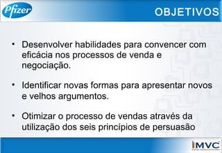 • Desenvolver habilidades para convencer com
eficácia nos processos de venda e
negociação.
• Identificar novas formas para apresentar novos
e velhos argumentos.
• Otimizar o processo de vendas através da
utilização dos seis princípios de persuasão
OBJETIVOS
 