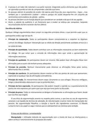 A pessoa é um todo não redutível à sua parte racional, integrando outros elementos que não podem
ser ignorados quando se trata de compreender a decisão que toma.
As pessoas aderem às posições do orador não apenas pela força dos seus argumentos – logos -, mas
também por o considerarem credível – ethos–e porque ele soube despertar-lhe um conjunto de
sentimentos estimuladores da adesão – pathos.
As pessoas decidem-se em função daquilo que consideram ser verdade e do que é do seu agrado.
Assim, a adesão do auditório é um fenómeno que o orador se esforça por conquistar, lançando
recursos/razões do foro racional e do foro afetivo.
Uso ético da retórica
Qualquer diálogo argumentativo deve cumprir os seguintes princípios éticos, o que permite supor que os
participantes estão a agir de boa-fé.
Princípio da cooperação. Todos os participantes devem comprometer-se a respeitar os objetivos
comuns do diálogo. Qualquer intervenção que se afaste da direção previamente acordada arrisca-se a
ser posta de lado.
Princípio da quantidade. Todos devem contribuir com as informações necessárias ao bom andamento
do diálogo. Há que evitar quer a omissão de informações úteis quer ainda a apresentação de
informações excessivas.
Princípio da qualidade. Os participantes devem ser sinceros. Não podem fazer afirmações falsas nem
afirmações para as quais não tenham provas adequadas.
Princípio da precisão. Nenhum interveniente pode distorcer as afirmações feitas pelos outros,
deformando-lhes o sentido.
Princípio da coerência. Os participantes devem manter-se fiéis aos pontos de vista que apresentam,
rejeitando-se qualquer tipo de afirmações contraditórias.
Princípio do modo. Os intervenientes devem expor claramente as suas achegas. Discursos ambíguos,
longos e desordenados obscurecem o que se pretende dizer.
Princípio da livre expressão. Os participantes não podem impedir a opinião ou o questionamento de
pontos de vista expressos por quem quer que seja que tome parte na discussão.
Princípio da prova. Todos os intervenientes se obrigam a fundamentar as afirmações que fazem, desde
que isso lhes seja exigido.
O uso ético da argumentação assenta no respeito pelos outros, o que leva ao uso de argumentos
racionais e ao repúdio de técnicas de adulação, de ridicularização e outros meios da manipulação das
pessoas. Na argumentação filosófica, a isenção e boa-fé são ingredientes essenciais. O filósofo
cumprirá mal o seu papel se seguir motivos que se sobreponham ao interesse pela verdade.

O mau uso da retórica – a manipulação
Manipulação – Utilização indevida da argumentação com o intuito de levar os interlocutores a
aderir acrítica e voluntariamente às propostas do orador.

 