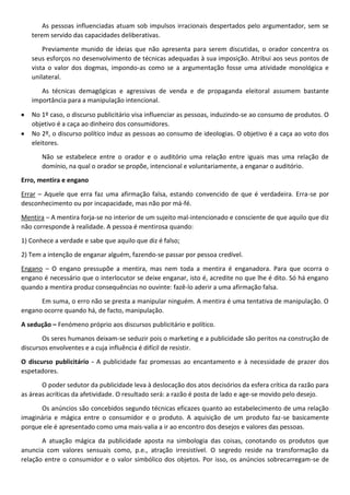 As pessoas influenciadas atuam sob impulsos irracionais despertados pelo argumentador, sem se
terem servido das capacidades deliberativas.
Previamente munido de ideias que não apresenta para serem discutidas, o orador concentra os
seus esforços no desenvolvimento de técnicas adequadas à sua imposição. Atribui aos seus pontos de
vista o valor dos dogmas, impondo-as como se a argumentação fosse uma atividade monológica e
unilateral.
As técnicas demagógicas e agressivas de venda e de propaganda eleitoral assumem bastante
importância para a manipulação intencional.
No 1º caso, o discurso publicitário visa influenciar as pessoas, induzindo-se ao consumo de produtos. O
objetivo é a caça ao dinheiro dos consumidores.
No 2º, o discurso político induz as pessoas ao consumo de ideologias. O objetivo é a caça ao voto dos
eleitores.
Não se estabelece entre o orador e o auditório uma relação entre iguais mas uma relação de
domínio, na qual o orador se propõe, intencional e voluntariamente, a enganar o auditório.
Erro, mentira e engano
Errar – Aquele que erra faz uma afirmação falsa, estando convencido de que é verdadeira. Erra-se por
desconhecimento ou por incapacidade, mas não por má-fé.
Mentira – A mentira forja-se no interior de um sujeito mal-intencionado e consciente de que aquilo que diz
não corresponde à realidade. A pessoa é mentirosa quando:
1) Conhece a verdade e sabe que aquilo que diz é falso;
2) Tem a intenção de enganar alguém, fazendo-se passar por pessoa credível.
Engano – O engano pressupõe a mentira, mas nem toda a mentira é enganadora. Para que ocorra o
engano é necessário que o interlocutor se deixe enganar, isto é, acredite no que lhe é dito. Só há engano
quando a mentira produz consequências no ouvinte: fazê-lo aderir a uma afirmação falsa.
Em suma, o erro não se presta a manipular ninguém. A mentira é uma tentativa de manipulação. O
engano ocorre quando há, de facto, manipulação.
A sedução – Fenómeno próprio aos discursos publicitário e político.
Os seres humanos deixam-se seduzir pois o marketing e a publicidade são peritos na construção de
discursos envolventes e a cuja influência é difícil de resistir.
O discurso publicitário - A publicidade faz promessas ao encantamento e à necessidade de prazer dos
espetadores.
O poder sedutor da publicidade leva à deslocação dos atos decisórios da esfera crítica da razão para
as áreas acríticas da afetividade. O resultado será: a razão é posta de lado e age-se movido pelo desejo.
Os anúncios são concebidos segundo técnicas eficazes quanto ao estabelecimento de uma relação
imaginária e mágica entre o consumidor e o produto. A aquisição de um produto faz-se basicamente
porque ele é apresentado como uma mais-valia a ir ao encontro dos desejos e valores das pessoas.
A atuação mágica da publicidade aposta na simbologia das coisas, conotando os produtos que
anuncia com valores sensuais como, p.e., atração irresistível. O segredo reside na transformação da
relação entre o consumidor e o valor simbólico dos objetos. Por isso, os anúncios sobrecarregam-se de

 