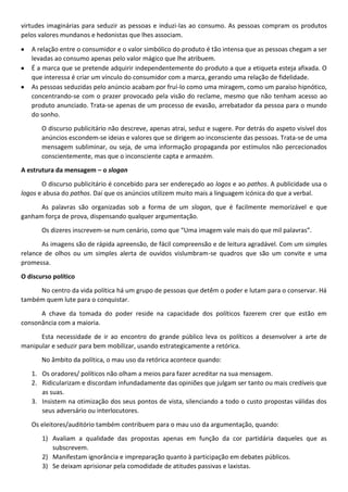 virtudes imaginárias para seduzir as pessoas e induzi-las ao consumo. As pessoas compram os produtos
pelos valores mundanos e hedonistas que lhes associam.
A relação entre o consumidor e o valor simbólico do produto é tão intensa que as pessoas chegam a ser
levadas ao consumo apenas pelo valor mágico que lhe atribuem.
É a marca que se pretende adquirir independentemente do produto a que a etiqueta esteja afixada. O
que interessa é criar um vínculo do consumidor com a marca, gerando uma relação de fidelidade.
As pessoas seduzidas pelo anúncio acabam por fruí-lo como uma miragem, como um paraíso hipnótico,
concentrando-se com o prazer provocado pela visão do reclame, mesmo que não tenham acesso ao
produto anunciado. Trata-se apenas de um processo de evasão, arrebatador da pessoa para o mundo
do sonho.
O discurso publicitário não descreve, apenas atrai, seduz e sugere. Por detrás do aspeto visível dos
anúncios escondem-se ideias e valores que se dirigem ao inconsciente das pessoas. Trata-se de uma
mensagem subliminar, ou seja, de uma informação propaganda por estímulos não percecionados
conscientemente, mas que o inconsciente capta e armazém.
A estrutura da mensagem – o slogan
O discurso publicitário é concebido para ser endereçado ao logos e ao pathos. A publicidade usa o
logos e abusa do pathos. Daí que os anúncios utilizem muito mais a linguagem icónica do que a verbal.
As palavras são organizadas sob a forma de um slogan, que é facilmente memorizável e que
ganham força de prova, dispensando qualquer argumentação.
Os dizeres inscrevem-se num cenário, como que “Uma imagem vale mais do que mil palavras”.
As imagens são de rápida apreensão, de fácil compreensão e de leitura agradável. Com um simples
relance de olhos ou um simples alerta de ouvidos vislumbram-se quadros que são um convite e uma
promessa.
O discurso político
No centro da vida política há um grupo de pessoas que detêm o poder e lutam para o conservar. Há
também quem lute para o conquistar.
A chave da tomada do poder reside na capacidade dos políticos fazerem crer que estão em
consonância com a maioria.
Esta necessidade de ir ao encontro do grande público leva os políticos a desenvolver a arte de
manipular e seduzir para bem mobilizar, usando estrategicamente a retórica.
No âmbito da política, o mau uso da retórica acontece quando:
1. Os oradores/ políticos não olham a meios para fazer acreditar na sua mensagem.
2. Ridicularizam e discordam infundadamente das opiniões que julgam ser tanto ou mais credíveis que
as suas.
3. Insistem na otimização dos seus pontos de vista, silenciando a todo o custo propostas válidas dos
seus adversário ou interlocutores.
Os eleitores/auditório também contribuem para o mau uso da argumentação, quando:
1) Avaliam a qualidade das propostas apenas em função da cor partidária daqueles que as
subscrevem.
2) Manifestam ignorância e impreparação quanto à participação em debates públicos.
3) Se deixam aprisionar pela comodidade de atitudes passivas e laxistas.

 