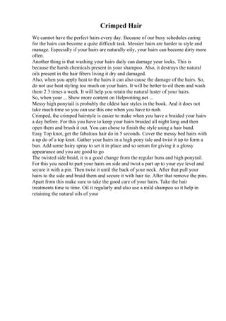 Crimped Hair
We cannot have the perfect hairs every day. Because of our busy schedules caring
for the hairs can become a quite difficult task. Messier hairs are harder to style and
manage. Especially if your hairs are naturally oily, your hairs can become dirty more
often.
Another thing is that washing your hairs daily can damage your locks. This is
because the harsh chemicals present in your shampoo. Also, it destroys the natural
oils present in the hair fibers living it dry and damaged.
Also, when you apply heat to the hairs it can also cause the damage of the hairs. So,
do not use heat styling too much on your hairs. It will be better to oil them and wash
them 2 3 times a week. It will help you retain the natural luster of your hairs.
So, when your ... Show more content on Helpwriting.net ...
Messy high ponytail is probably the oldest hair styles in the book. And it does not
take much time so you can use this one when you have to rush.
Crimped, the crimped hairstyle is easier to make when you have a braided your hairs
a day before. For this you have to keep your hairs braided all night long and then
open them and brush it out. You can chose to finish the style using a hair band.
Easy Top knot, get the fabulous hair do in 5 seconds. Cover the messy bed hairs with
a up do of a top knot. Gather your hairs in a high pony tale and twist it up to form a
bun. Add some hairy spray to set it in place and so serum for giving it a glossy
appearance and you are good to go
The twisted side braid, it is a good change from the regular buns and high ponytail.
For this you need to part your hairs on side and twist a part up to your eye level and
secure it with a pin. Then twist it until the back of your neck. After that pull your
hairs to the side and braid them and secure it with hair tie. After that remove the pins.
Apart from this make sure to take the good care of your hairs. Take the hair
treatments time to time. Oil it regularly and also use a mild shampoo so it help in
retaining the natural oils of your
 