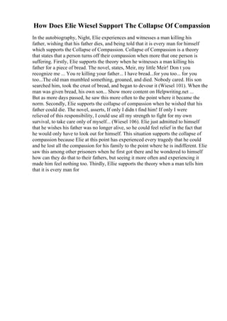 How Does Elie Wiesel Support The Collapse Of Compassion
In the autobiography, Night, Elie experiences and witnesses a man killing his
father, wishing that his father dies, and being told that it is every man for himself
which supports the Collapse of Compassion. Collapse of Compassion is a theory
that states that a person turns off their compassion when more that one person is
suffering. Firstly, Elie supports the theory when he witnesses a man killing his
father for a piece of bread. The novel, states, Meir, my little Meir! Don t you
recognize me ... You re killing your father... I have bread...for you too... for you
too...The old man mumbled something, groaned, and died. Nobody cared. His son
searched him, took the crust of bread, and began to devour it (Wiesel 101). When the
man was given bread, his own son... Show more content on Helpwriting.net ...
But as more days passed, he saw this more often to the point where it became the
norm. Secondly, Elie supports the collapse of compassion when he wished that his
father could die. The novel, asserts, If only I didn t find him! If only I were
relieved of this responsibility, I could use all my strength to fight for my own
survival, to take care only of myself... (Wiesel 106). Elie just admitted to himself
that he wishes his father was no longer alive, so he could feel relief in the fact that
he would only have to look out for himself. This situation supports the collapse of
compassion because Elie at this point has experienced every tragedy that he could
and he lost all the compassion for his family to the point where he is indifferent. Elie
saw this among other prisoners when he first got there and he wondered to himself
how can they do that to their fathers, but seeing it more often and experiencing it
made him feel nothing too. Thirdly, Ellie supports the theory when a man tells him
that it is every man for
 