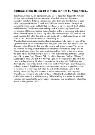 Portrayal of the Holocaust in Maus Written by Spiegelman...
Both Maus, written by Art Spiegelman, and Life is beautiful, directed by Roberto
Benigni have two very different portrayals of the holocaust and their main
characters both have different strengths that allow them and their families to keep
afloat during the Holocaust. Vladek and Guido use their individual strengths to
survive the prison camps and help their loved ones to survive as well. Both Vladek
and Guido have families they need to keep track of while living in the harsh
environment of the concentration camps. Guido s ability to be comical and a quick
thinker allows him and his son to stay alive. The resourcefulness of Vladek and his
quick learning skill allow him and his wife to stay alive. Vladek and Guido are not
alone in the... Show more content on Helpwriting.net ...
When told to translate orders to the other italian prisoners, he makes it come off as
a game in order for his son to stay calm. The game starts now. You have to score one
thousand points. If you do that, you take home a tank with a big gun. This keeps
his son from realizing the harsh reality in which the concentration camps are. As
Giosue finds more things that seem suspicious to him, Guido is able to tie it into
the game he has made or is able to make it seem like something harmless. Giosue
states, No Jews or Dogs Allowed. Why do all the shops say, No Jews Allowed ?
Guido replies back, Oh, that. Not Allowed signs are the latest trend! The other day,
I was in a shop with my friend the kangaroo, but their sign said, No Kangaroos
Allowed, and I said to my friend, Well, what can I do? They don t allow kangaroos.
It should be noted that Giosue s stubbornness to take a shower helped him endure.
In the movie it is expressed that when the kids are told to take a shower that
actually means that they will be taken to and oven then either burnt or gassed.
When Giosue refuses to take a shower he saved his life. It should also be noted that
Guido had a connection inside the camp. While working as a waiter, he meets Dr.
Lessing, who works for the nazis(Nazis). They reunite in a gas chamber, where they
were forced to go after Guido s
 