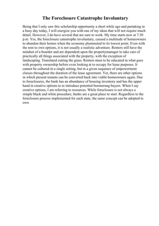 The Foreclosure Catastrophe Involuntary
Being that I only saw this scholarship opportunity a short while ago and partaking in
a busy day today, I will energize you with one of my ideas that will not require much
detail. However, I do have several that are sure to work. My time starts now at 7:30
p.m. Yes, the foreclosure catastrophe involuntary, caused a multitude of homeowners
to abandon their homes when the economy plummeted to its lowest point. Even with
the rent to own options, it is not usually a realistic adventure. Renters still have the
mindset of a boarder and are dependent upon the propertymanager to take care of
practically all things associated with the property, with the exception of
landscaping. Translated cutting the grass. Renters must to be educated in what goes
with property ownership before even looking at to occupy for lease purposes. It
cannot be cultured in a single setting, but in a given sequence of empowerment
classes throughout the duration of the lease agreement. Yet, there are other options
in which present tenants can be converted back into viable homeowners again. Due
to foreclosures, the bank has an abundance of housing inventory and has the upper
hand in creative options to re introduce potential boomerang buyers. When I say
creative options, I am referring to resources. While foreclosure is not always a
simple black and white procedure, banks are a great place to start. Regardless to the
foreclosure process implemented for each state, the same concept can be adopted to
own
 