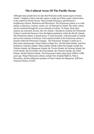 The Cultural Areas Of The Pacific Ocean
Although many people have no idea that Polynesia really means region of many
islands , I happen to know that this region is made up of three major cultural areas
in the southwest Pacific Ocean. These include Polynesia, and Polynesia s
neighboring cultures, Melanesia and Micronesia. The Polynesian culture is so wide
spread, so practices, customs, norms, etc. all fluctuate by island. The entire culture
can be examined through the seven elements of culture. To begin, these three
cultures are extremely diverse, but very similar. I decided to examine the Polynesian
Culture in particular because it has the highest popularity within the Pacific Islands.
The Polynesian culture is spread across 15 main locations, with thousands of islands
and several countries in between. Each island included in the Polynesian culture is
located within the Polynesian Triangle . The Polynesian Triangle is made up of
three main island groups: Easter Island or Rapa Nui , the Hawaiian Islands, and New
Zealand or Aotearoa islands. Other notable islands within the triangle include the
Tokelau Islands, the Marquesas Islands, the Tuvalu Islands, the Samoan Islands, the
Cook Islands, the Fiji Islands, the Niue Islands, the Tuamotu Islands, the Tahiti
Islands, and the Pitcairn Islands. The Polynesian Culture dates back 2,000 to 3,000
years ago. Major Polynesian cultures include New Zealand MДЃori, Native
Hawaiians, and the indigenous peoples of Easter Island, the Marquesas, SДЃmoa,
American Samoa, French
 