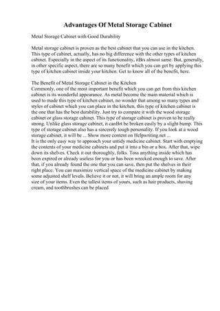 Advantages Of Metal Storage Cabinet
Metal Storage Cabinet with Good Durability
Metal storage cabinet is proven as the best cabinet that you can use in the kitchen.
This type of cabinet, actually, has no big difference with the other types of kitchen
cabinet. Especially in the aspect of its functionality, itВґs almost same. But, generally,
in other specific aspect, there are so many benefit which you can get by applying this
type of kitchen cabinet inside your kitchen. Get to know all of the benefit, here.
The Benefit of Metal Storage Cabinet in the Kitchen
Commonly, one of the most important benefit which you can get from this kitchen
cabinet is its wonderful appearance. As metal become the main material which is
used to made this type of kitchen cabinet, no wonder that among so many types and
styles of cabinet which you can place in the kitchen, this type of kitchen cabinet is
the one that has the best durability. Just try to compare it with the wood storage
cabinet or glass storage cabinet. This type of storage cabinet is proven to be really
strong. Unlike glass storage cabinet, it canВґt be broken easily by a slight bump. This
type of storage cabinet also has a sincerely tough personality. If you look at a wood
storage cabinet, it will be ... Show more content on Helpwriting.net ...
It is the only easy way to approach your untidy medicine cabinet. Start with emptying
the contents of your medicine cabinets and put it into a bin or a box. After that, wipe
down its shelves. Check it out thoroughly, folks. Toss anything inside which has
been expired or already useless for you or has been wrecked enough to save. After
that, if you already found the one that you can save, then put the shelves in their
right place. You can maximize vertical space of the medicine cabinet by making
some adjusted shelf levels. Believe it or not, it will bring an ample room for any
size of your items. Even the tallest items of yours, such as hair products, shaving
cream, and toothbrushes can be placed
 