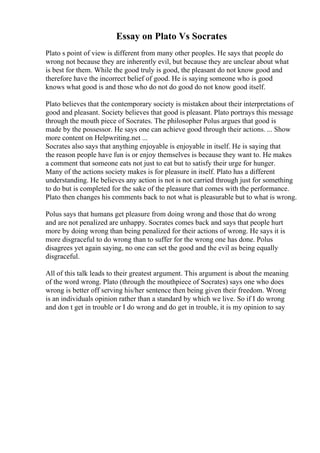 Essay on Plato Vs Socrates
Plato s point of view is different from many other peoples. He says that people do
wrong not because they are inherently evil, but because they are unclear about what
is best for them. While the good truly is good, the pleasant do not know good and
therefore have the incorrect belief of good. He is saying someone who is good
knows what good is and those who do not do good do not know good itself.
Plato believes that the contemporary society is mistaken about their interpretations of
good and pleasant. Society believes that good is pleasant. Plato portrays this message
through the mouth piece of Socrates. The philosopher Polus argues that good is
made by the possessor. He says one can achieve good through their actions. ... Show
more content on Helpwriting.net ...
Socrates also says that anything enjoyable is enjoyable in itself. He is saying that
the reason people have fun is or enjoy themselves is because they want to. He makes
a comment that someone eats not just to eat but to satisfy their urge for hunger.
Many of the actions society makes is for pleasure in itself. Plato has a different
understanding. He believes any action is not is not carried through just for something
to do but is completed for the sake of the pleasure that comes with the performance.
Plato then changes his comments back to not what is pleasurable but to what is wrong.
Polus says that humans get pleasure from doing wrong and those that do wrong
and are not penalized are unhappy. Socrates comes back and says that people hurt
more by doing wrong than being penalized for their actions of wrong. He says it is
more disgraceful to do wrong than to suffer for the wrong one has done. Polus
disagrees yet again saying, no one can set the good and the evil as being equally
disgraceful.
All of this talk leads to their greatest argument. This argument is about the meaning
of the word wrong. Plato (through the mouthpiece of Socrates) says one who does
wrong is better off serving his/her sentence then being given their freedom. Wrong
is an individuals opinion rather than a standard by which we live. So if I do wrong
and don t get in trouble or I do wrong and do get in trouble, it is my opinion to say
 