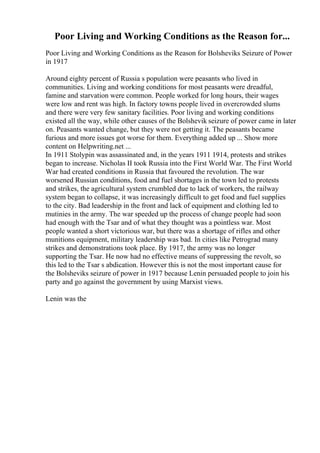 Poor Living and Working Conditions as the Reason for...
Poor Living and Working Conditions as the Reason for Bolsheviks Seizure of Power
in 1917
Around eighty percent of Russia s population were peasants who lived in
communities. Living and working conditions for most peasants were dreadful,
famine and starvation were common. People worked for long hours, their wages
were low and rent was high. In factory towns people lived in overcrowded slums
and there were very few sanitary facilities. Poor living and working conditions
existed all the way, while other causes of the Bolshevik seizure of power came in later
on. Peasants wanted change, but they were not getting it. The peasants became
furious and more issues got worse for them. Everything added up ... Show more
content on Helpwriting.net ...
In 1911 Stolypin was assassinated and, in the years 1911 1914, protests and strikes
began to increase. Nicholas II took Russia into the First World War. The First World
War had created conditions in Russia that favoured the revolution. The war
worsened Russian conditions, food and fuel shortages in the town led to protests
and strikes, the agricultural system crumbled due to lack of workers, the railway
system began to collapse, it was increasingly difficult to get food and fuel supplies
to the city. Bad leadership in the front and lack of equipment and clothing led to
mutinies in the army. The war speeded up the process of change people had soon
had enough with the Tsar and of what they thought was a pointless war. Most
people wanted a short victorious war, but there was a shortage of rifles and other
munitions equipment, military leadership was bad. In cities like Petrograd many
strikes and demonstrations took place. By 1917, the army was no longer
supporting the Tsar. He now had no effective means of suppressing the revolt, so
this led to the Tsar s abdication. However this is not the most important cause for
the Bolsheviks seizure of power in 1917 because Lenin persuaded people to join his
party and go against the government by using Marxist views.
Lenin was the
 