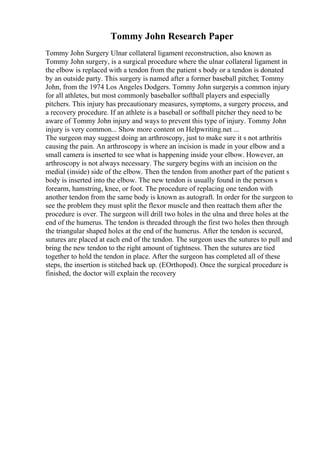 Tommy John Research Paper
Tommy John Surgery Ulnar collateral ligament reconstruction, also known as
Tommy John surgery, is a surgical procedure where the ulnar collateral ligament in
the elbow is replaced with a tendon from the patient s body or a tendon is donated
by an outside party. This surgery is named after a former baseball pitcher, Tommy
John, from the 1974 Los Angeles Dodgers. Tommy John surgeryis a common injury
for all athletes, but most commonly baseballor softball players and especially
pitchers. This injury has precautionary measures, symptoms, a surgery process, and
a recovery procedure. If an athlete is a baseball or softball pitcher they need to be
aware of Tommy John injury and ways to prevent this type of injury. Tommy John
injury is very common... Show more content on Helpwriting.net ...
The surgeon may suggest doing an arthroscopy, just to make sure it s not arthritis
causing the pain. An arthroscopy is where an incision is made in your elbow and a
small camera is inserted to see what is happening inside your elbow. However, an
arthroscopy is not always necessary. The surgery begins with an incision on the
medial (inside) side of the elbow. Then the tendon from another part of the patient s
body is inserted into the elbow. The new tendon is usually found in the person s
forearm, hamstring, knee, or foot. The procedure of replacing one tendon with
another tendon from the same body is known as autograft. In order for the surgeon to
see the problem they must split the flexor muscle and then reattach them after the
procedure is over. The surgeon will drill two holes in the ulna and three holes at the
end of the humerus. The tendon is threaded through the first two holes then through
the triangular shaped holes at the end of the humerus. After the tendon is secured,
sutures are placed at each end of the tendon. The surgeon uses the sutures to pull and
bring the new tendon to the right amount of tightness. Then the sutures are tied
together to hold the tendon in place. After the surgeon has completed all of these
steps, the insertion is stitched back up. (EOrthopod). Once the surgical procedure is
finished, the doctor will explain the recovery
 