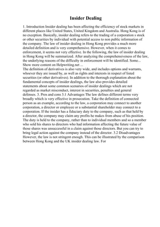 Insider Dealing
1. Introduction Insider dealing has been affecting the efficiency of stock markets in
different places like United States, United Kingdom and Australia. Hong Kong is of
no exception. Basically, insider dealing refers to the trading of a corporation s stock
or other securities by individual with potential access to non public information of
the company. The law of insider dealing in Hong Kong provides a much more
detailed definition and is very comprehensive. However, when it comes to
enforcement, it seems not very effective. In the following, the law of insider dealing
in Hong Kong will be summarized. After analyzing the comprehensiveness of the law,
the underlying reasons of the difficulty in enforcement will be identified. Some...
Show more content on Helpwriting.net ...
The definition of derivatives is also very wide, and includes options and warrants,
whoever they are issued by, as well as rights and interests in respect of listed
securities (or other derivatives). In addition to the thorough explanation about the
fundamental concepts of insider dealings, the law also provides detailed
statements about some common scenarios of insider dealings which are not
regarded as market misconduct, interest in securities, penalties and general
defenses. 3. Pros and cons 3.1 Advantages The law defines different terms very
broadly which is very effective in prosecution. Take the definition of connected
person as an example, according to the law, a corporation may connect to another
corporation, a director or employee or a substantial shareholder may connect to a
corporation. If the insider has a fiduciary duty to the company, such as that held by
a director, the company may claim any profits he makes from abuse of his position.
The duty is held to the company, rather than to individual members and so a member
who sold his shares to directors who had information affecting the future value of
those shares was unsuccessful in a claim against those directors. But you can try to
bring legal action against the company instead of the director. 3.2 Disadvantages
However, the law is not stringent enough. This can be illustrated by the comparison
between Hong Kong and the UK insider dealing law. For
 