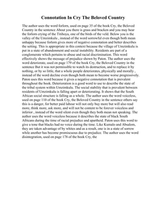 Connotation In Cry The Beloved Country
The author uses the word forlorn, used on page 35 of the book Cry, the Beloved
Country in the sentence About you there is grass and bracken and you may hear
the forlorn crying of the Titihoya, one of the birds of the veld. Below you is the
valley of the Umzimkulu , instead of the word sorrowful even though both mean
unhappy because forlorn gives more of negative connotation and better describes
the setting. This is appropriate in this context because the village of Umzimkulu is
put in a state of abandonment and social instability. Residents are part of a
conglomerate which pertains to abuse and racial discrimination. This word
effectively shows the message of prejudice shown by Paton. The author uses the
word deteriorate, used on page 179 of the book Cry, the Beloved Country in the
sentence But it was not permissible to watch its destruction, and to replace it by
nothing, or by so little, that a whole people deteriorates, physically and morally ,
instead of the word decline even though both mean to become worse progressively.
Paton uses this word because it gives a negative connotation that is prevalent
throughout the book. Deterioration is a good word to use to describe the state of
the tribal system within Umzimkulu. The social stability that is prevalent between
residents of Umzimkulu is falling apart or deteriorating. It shows that the South
African social structure is falling as a whole. The author uses the word voiceless,
used on page 110 of the book Cry, the Beloved Country in the sentence others say
this is a danger, for better paid labour will not only buy more but will also read
more, think more, ask more, and will not be content to be forever voiceless and
inferior , instead of the word silent even though they both mean not speaking. The
author uses the word voiceless because it describes the state of black South
Africans during the time of racial prejudice and apartheid. Paton uses this word to
give a tone that blacks had no voice during the time. Like Kumalo and Absalom,
they are taken advantage of by whites and as a result, one is in a state of sorrow
while another has become promiscuous due to prejudice. The author uses the word
disintegration, used on page 178 of the book Cry, the
 