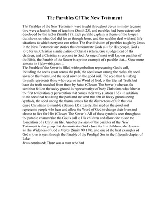 The Parables Of The New Testament
The Parables of the New Testament were taught throughout Jesus ministry because
they were a Jewish form of teaching (Smith 25), and parables had been extensively
developed by the rabbis (Smith 18). Each parable explains a theme of the Gospel
that shows us what God did for us through Jesus, and the parables deal with real life
situations to which everyone can relate. The five divisions of parables taught by Jesus
in the New Testament are stories that demonstrate Gods call for His people, God s
love for us, Christian s anticipation of Christ s return, God s judgement of His
children, and a Christian s response to God. As one of most well known parables of
the Bible, the Parable of the Sower is a prime example of a parable that... Show more
content on Helpwriting.net ...
The Parable of the Sower is filled with symbolism representing God s call,
including the seeds sown across the path, the seed sown among the rocks, the seed
sown on the thorns, and the seed sown on the good soil. The seed that fell along
the path represents those who receive the Word of God, or the Eternal Truth, but
have the truth snatched from them by Satan (Clowes The Sower ) whereas the
seed that fell on the rocky ground is representative of baby Christians who falter at
the first temptation or persecution that comes their way (Batson 136). In addition
to the seed that fell along the path and the seed that fell on rocky ground being
symbols, the seed among the thorns stands for the distractions of life that can
cause Christians to stumble (Batson 136). Lastly, the seed on the good soil
represents people who hear and allow the Word of God to change their lives and
choose to live for Him (Clowes The Sower ). All of these symbols seen throughout
the parable characterize the God s call to His children and allow one to see the
foundation of a Christian life. Another division of the parables of the New
Testament is the group that demonstrates God s love for His children, also known
as The Wideness of God s Mercy (Smith 99 138), and one of the best examples of
God s love is seen through the Parable of the Prodigal Son in the fifteenth chapter of
Luke.
Jesus continued: There was a man who had
 
