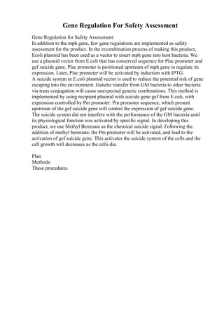 Gene Regulation For Safety Assessment
Gene Regulation for Safety Assessment:
In addition to the mph gene, few gene regulations are implemented as safety
assessment for the product. In the recombination process of making this product,
Ecoli plasmid has been used as a vector to insert mph gene into host bacteria. We
use a plasmid vector from E.coli that has conserved sequence for Plac promoter and
gef suicide gene. Plac promoter is positioned upstream of mph gene to regulate its
expression. Later, Plac promoter will be activated by induction with IPTG.
A suicide system in E.coli plasmid vector is used to reduce the potential risk of gene
escaping into the environment. Genetic transfer from GM bacteria to other bacteria
via trans conjugation will cause unexpected genetic combinations. This method is
implemented by using recipient plasmid with suicide gene gef from E.coli, with
expression controlled by Pm promoter. Pm promoter sequence, which present
upstream of the gef suicide gene will control the expression of gef suicide gene.
The suicide system did not interfere with the performance of the GM bacteria until
its physiological function was activated by specific signal. In developing this
product, we use Methyl Benzoate as the chemical suicide signal. Following the
addition of methyl benzoate, the Pm promoter will be activated, and lead to the
activation of gef suicide gene. This activates the suicide system of the cells and the
cell growth will decreases as the cells die.
Plan
Methods:
These procedures
 