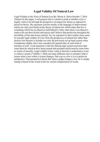 Legal Validity Of Natural Law
Legal Validity in the View of Natural Law By: Micah A. Davis October 7, 2014
Abstract In this paper, I will propose that it is better to look at whether a law is
legally valid or not through the perspective of natural law theory as opposed to
positivist theory. My argument consists mostly of the language of improvement
which can only exist based on the theory of natural law which states that law is
something which has an objective truth behind it. Only when there is an objective
mark to hit can there be hits and misses and I believe that positivism disregards the
possibility of hits and misses entirely. So, my argument is that it makes more sense
to consider legal validity of a law from the perspective of natural law rather than
positive law because it includes not only the previously set up legal system when
considering validity, but it also considers the general idea of some kind of
morality as well. A sub argument is that the starting legal system must have had
some basis by which to have been created and accepted which must be some form
or notion of morality. Legal validity is how valid or forceful or authoritative a law
is within a system ( Validity ). There are many different ways to interpret what it
means when a law within a system changes. One way to view it is in a positivist
perspective. That perspective claims that when a judge changes a law, he is simply
stating it based on the words in the law and his interpretation of words,
 