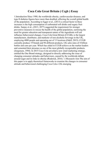 Coca Cola Great Britain ( Ccgb ) Essay
1.Introduction Since 1980, the worldwide obesity, cardiovascular diseases, and
type II diabetes figures have more than doubled, affecting the overall global health
of the population. According to Egger et al., (2013) a critical factor in these
increases is the high consumption of carbonated soft drinks and sugary fruit
drinks. Sanjay et al., (2013, 2077) suggested the requirement for stronger
preventive measures to rescue the health of the global population, surmising the
need for greater education and transparent nature of the ingredients will aid
influence behavioural changes. Coca Cola Great Britain (CCGB), is the largest
manufacturer, distributor, and marketer of non alcoholic beverage in the UK,
employing 4000 people and operating out of 13 locations (Odell, 2015). CCGB
currently produce 19 brands and 96 different products, UK sales rates of 4 billion
bottles and cans per year. Which has aided in CCGB achieve as the market leaders
and cemented their presence as one of the most globally recognisable products.
(Jorgensen, 1994). In 2015 Coca Cola unveiled a new retail marketing strategy,
entitled the One Brand strategy, designed to directly addressing the issue of
changing consumer attitudes and behaviours, caused by the worldwide debate
around sugar and its links to obesity (Roderick, 2016). 1.1Research Aim The aim of
this paper is to apply theoretical frameworks to examine the changes in consumer
attitude and behavioural challenging Coca Cola s UK emerging
 