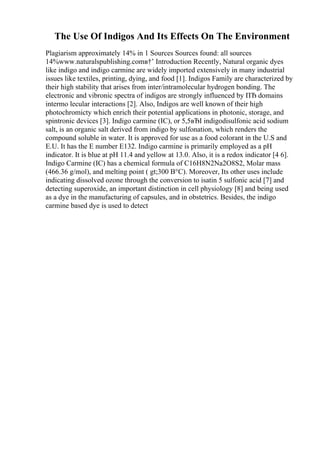 The Use Of Indigos And Its Effects On The Environment
Plagiarism approximately 14% in 1 Sources Sources found: all sources
14%www.naturalspublishing.comв†’ Introduction Recently, Natural organic dyes
like indigo and indigo carmine are widely imported extensively in many industrial
issues like textiles, printing, dying, and food [1]. Indigos Family are characterized by
their high stability that arises from inter/intramolecular hydrogen bonding. The
electronic and vibronic spectra of indigos are strongly influenced by ПЂ domains
intermo lecular interactions [2]. Also, Indigos are well known of their high
photochromicty which enrich their potential applications in photonic, storage, and
spintronic devices [3]. Indigo carmine (IC), or 5,5вЂІ indigodisulfonic acid sodium
salt, is an organic salt derived from indigo by sulfonation, which renders the
compound soluble in water. It is approved for use as a food colorant in the U.S and
E.U. It has the E number E132. Indigo carmine is primarily employed as a pH
indicator. It is blue at pH 11.4 and yellow at 13.0. Also, it is a redox indicator [4 6].
Indigo Carmine (IC) has a chemical formula of C16H8N2Na2O8S2, Molar mass
(466.36 g/mol), and melting point ( gt;300 В°C). Moreover, Its other uses include
indicating dissolved ozone through the conversion to isatin 5 sulfonic acid [7] and
detecting superoxide, an important distinction in cell physiology [8] and being used
as a dye in the manufacturing of capsules, and in obstetrics. Besides, the indigo
carmine based dye is used to detect
 