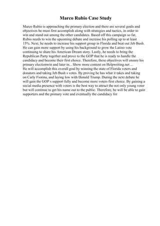 Marco Rubio Case Study
Marco Rubio is approaching the primary election and there are several goals and
objectives he must first accomplish along with strategies and tactics, in order to
win and stand out among the other candidates. Based off this campaign so far,
Rubio needs to win the upcoming debate and increase his polling up to at least
15%. Next, he needs to increase his support group in Florida and beat out Jeb Bush.
He can gain more support by using his background to grow the Latino vote
continuing to share his American Dream story. Lastly, he needs to bring the
Republican Party together and prove to the GOP that he is ready to handle the
candidacy and become their first choice. Therefore, these objectives will ensure his
primary electionwin and later in... Show more content on Helpwriting.net ...
He will accomplish this overall goal by winning the state of Florida voters and
donators and taking Jeb Bush s votes. By proving he has what it takes and taking
on Carly Fiorina, and laying low with Donald Trump. During the next debate he
will gain the GOP s support fully and become more voters first choice. By gaining a
social media presence with voters is the best way to attract the not only young voter
but will continue to get his name out to the public. Therefore, he will be able to gain
supporters and the primary vote and eventually the candidacy for
 