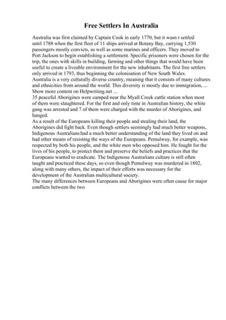 Free Settlers In Australia
Australia was first claimed by Captain Cook in early 1770, but it wasn t settled
until 1788 when the first fleet of 11 ships arrived at Botany Bay, carrying 1,530
passengers mostly convicts, as well as some marines and officers. They moved to
Port Jackson to begin establishing a settlement. Specific prisoners were chosen for the
trip, the ones with skills in building, farming and other things that would have been
useful to create a liveable environment for the new inhabitants. The first free settlers
only arrived in 1793, thus beginning the colonisation of New South Wales.
Australia is a very culturally diverse country, meaning that it consists of many cultures
and ethnicities from around the world. This diversity is mostly due to immigration, ...
Show more content on Helpwriting.net ...
35 peaceful Aborigines were camped near the Myall Creek cattle station when most
of them were slaughtered. For the first and only time in Australian history, the white
gang was arrested and 7 of them were charged with the murder of Aborigines, and
hanged.
As a result of the Europeans killing their people and stealing their land, the
Aborigines did fight back. Even though settlers seemingly had much better weapons,
Indigenous Australians had a much better understanding of the land they lived on and
had other means of resisting the ways of the Europeans. Pemulwuy, for example, was
respected by both his people, and the white men who opposed him. He fought for the
lives of his people, to protect them and preserve the beliefs and practices that the
Europeans wanted to eradicate. The Indigenous Australians culture is still often
taught and practiced these days, so even though Pemulwuy was murdered in 1802,
along with many others, the impact of their efforts was necessary for the
development of the Australian multicultural society.
The many differences between Europeans and Aborigines were often cause for major
conflicts between the two
 