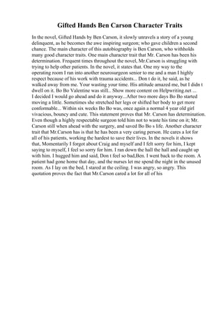 Gifted Hands Ben Carson Character Traits
In the novel, Gifted Hands by Ben Carson, it slowly unravels a story of a young
delinquent, as he becomes the awe inspiring surgeon; who gave children a second
chance. The main character of this autobiography is Ben Carson, who withholds
many good character traits. One main character trait that Mr. Carson has been his
determination. Frequent times throughout the novel, Mr.Carson is struggling with
trying to help other patients. In the novel, it states that. One my way to the
operating room I ran into another neurosurgeon senior to me and a man I highly
respect because of his work with trauma accidents... Don t do it, he said, as he
walked away from me. Your wasting your time. His attitude amazed me, but I didn t
dwell on it. Bo Bo Valentine was still... Show more content on Helpwriting.net ...
I decided I would go ahead and do it anyway...After two more days Bo Bo started
moving a little. Sometimes she stretched her legs or shifted her body to get more
conformable... Within six weeks Bo Bo was, once again a normal 4 year old girl
vivacious, bouncy and cute. This statement proves that Mr. Carson has determination.
Even though a highly respectable surgeon told him not to waste his time on it; Mr.
Carson still when ahead with the surgery, and saved Bo Bo s life. Another character
trait that Mr.Carson has is that he has been a very caring person. He cares a lot for
all of his patients, working the hardest to save their lives. In the novels it shows
that, Momentarily I forgot about Craig and myself and I felt sorry for him, I kept
saying to myself, I feel so sorry for him. I ran down the hall the hall and caught up
with him. I hugged him and said, Don t feel so bad,Ben. I went back to the room. A
patient had gone home that day, and the nurses let me spend the night in the unused
room. As I lay on the bed, I stared at the ceiling. I was angry, so angry. This
quotation proves the fact that Mr.Carson cared a lot for all of his
 