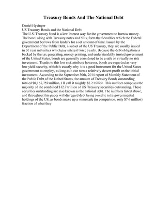 Treasury Bonds And The National Debt
Daniel Hysinger
US Treasury Bonds and the National Debt
The U.S. Treasury bond is a low interest way for the government to borrow money.
The bond, along with Treasury notes and bills, form the Securities which the Federal
government borrows from lenders for a set amount of time. Issued by the
Department of the Public Debt, a subset of the US Treasury, they are usually issued
in 30 year maturities which pay interest twice yearly. Because the debt obligation is
backed by the tax generating, money printing, and understandably trusted government
of the United States, bonds are generally considered to be a safe or virtually no risk
investment. Thanks to this low risk attribute however, bonds are regarded as very
low yield security, which is exactly why it is a good instrument for the United States
government to employ, as long as it can turn a relatively decent profit on the initial
investment. According to the September 30th, 2014 report of Monthly Statement of
the Public Debt of the United States, the amount of Treasury Bonds outstanding
totaled $8,167,759 million, I ll call it roughly $8.2 trillion. This number composes the
majority of the combined $12.7 trillion of US Treasury securities outstanding. These
securities outstanding are also known as the national debt. The numbers listed above,
and throughout this paper will disregard debt being owed to intra governmental
holdings of the US, as bonds make up a minuscule (in comparison, only $7.6 million)
fraction of what they
 