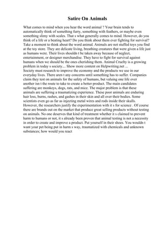 Satire On Animals
What comes to mind when you hear the word animal ? Your brain tends to
automatically think of something furry, something with feathers, or maybe even
something slimy with scales. That s what generally comes to mind. However, do you
think of a life or a beating heart? Do you think about them ever fighting for survival?
Take a moment to think about the word animal. Animals are not stuffed toys you find
at the toy store. They are delicate living, breathing creatures that were given a life just
as humans were. Their lives shouldn t be taken away because of neglect,
entertainment, or designer merchandise. They have to fight for survival against
humans when we should be the ones cherishing them. Animal Cruelty is a growing
problem in today s society.... Show more content on Helpwriting.net ...
Society must research to improve the economy and the products we use in our
everyday lives. There aren t any concerns until something has to suffer. Companies
claim they test on animals for the safety of humans, but valuing one life over
another isn t the route to take to create a better product. The main candidates
suffering are monkeys, dogs, rats, and mice. The major problem is that these
animals are suffering a traumatizing experience. These poor animals are enduring
hair loss, burns, rashes, and gashes in their skin and all over their bodies. Some
scientists even go as far as injecting metal wires and rods inside their skulls.
However, the researchers justify the experimentation with it s for science . Of course
there are brands out on the market that produce great selling products without testing
on animals. No one deserves that kind of treatment whether it s claimed to prevent
harm to humans or not, it s already been proven that animal testing is not a necessity
in order to create and improve a product. Put yourself in their shoes. You wouldn t
want your pet being put in harm s way, traumatized with chemicals and unknown
substances; how would you react
 
