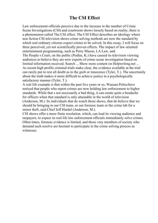 The CSI Effect
Law enforcement officials perceive due to the increase in the number of Crime
Scene Investigations (CSI) and courtroom shows loosely based on reality, there is
a phenomenon called The CSI effect. The CSI Effect describes an ideology where
non fiction CSI television shows crime solving methods are now the standard by
which real ordinary citizens expect crimes to be solved. In this essay, I will focus on
three perceived, yet not scientifically proven effects. The impact of law oriented
entertainment programming, such as Perry Mason, LA Law, and
The People s Court, on the public (Podlas, K.) have caused its television viewing
audiences to believe they are now experts of crime scene investigation based on
limited information received. Search ... Show more content on Helpwriting.net ...
As recent high profile criminal trials make clear, the evidence available at the trial
can rarely put to rest all doubt as to the guilt or innocence (Tyler, T.). The uncertainly
about the truth makes it more difficult to achieve justice in a psychologically
satisfactory manner (Tyler, T.).
A real life example is that within the past five years or so, Wausau Policehave
noticed that people who report crimes are now holding law enforcement to higher
standards. While that s not necessarily a bad thing, it can create quite a headache
for officers when that standard is only attainable in the world of television
(Anderson, M.). Its individuals that do watch those shows, that do believe that we
should be bringing in our CSI team, or our forensic team or the crime lab for a
minor theft, said Chief Jeff Hardel (Anderson, M.).
CSI shows offer a more finite resolution, which, can lead its viewing audience and
taxpayers, to expect its real life law enforcement officials immediately solve crimes.
Often times, forensic evidence is limited, and those very members of society who
demand such resolve are hesitant to participate in the crime solving process as
witnesses.
 