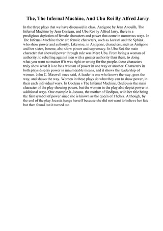 The, The Infernal Machine, And Ubu Roi By Alfred Jarry
In the three plays that we have discussed in class, Antigone by Jean Anouilh, The
Infernal Machine by Jean Cocteau, and Ubu Roi by Alfred Jarry, there is a
prodigious depiction of female characters and power that come in numerous ways. In
The Infernal Machine there are female characters, such as Jocasta and the Sphinx,
who show power and authority. Likewise, in Antigone, characters, such as Antigone
and her sister, Ismene, also show power and supremacy. In Ubu Roi, the main
character that showed power through rule was Mere Ubu. From being a woman of
authority, to rebelling against men with a greater authority than them, to doing
what you want no matter if it was right or wrong for the people, these characters
truly show what it is to be a woman of power in one way or another. Characters in
both plays display power in innumerable means, and it shows the leadership of
women. John C. Maxwell once said, A leader is one who knows the way, goes the
way, and shows the way. Women in these plays do what they can to show power, in
their each individual ways. In Cocteau s The Infernal Machine, Oedipusis the main
character of the play showing power, but the women in the play also depict power in
additional ways. One example is Jocasta, the mother of Oedipus, with her title being
the first symbol of power since she is known as the queen of Thebes. Although, by
the end of the play Jocasta hangs herself because she did not want to believe her fate
but then found out it turned out
 