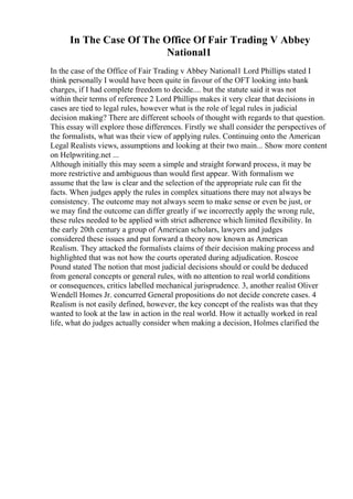In The Case Of The Office Of Fair Trading V Abbey
National1
In the case of the Office of Fair Trading v Abbey National1 Lord Phillips stated I
think personally I would have been quite in favour of the OFT looking into bank
charges, if I had complete freedom to decide.... but the statute said it was not
within their terms of reference 2 Lord Phillips makes it very clear that decisions in
cases are tied to legal rules, however what is the role of legal rules in judicial
decision making? There are different schools of thought with regards to that question.
This essay will explore those differences. Firstly we shall consider the perspectives of
the formalists, what was their view of applying rules. Continuing onto the American
Legal Realists views, assumptions and looking at their two main... Show more content
on Helpwriting.net ...
Although initially this may seem a simple and straight forward process, it may be
more restrictive and ambiguous than would first appear. With formalism we
assume that the law is clear and the selection of the appropriate rule can fit the
facts. When judges apply the rules in complex situations there may not always be
consistency. The outcome may not always seem to make sense or even be just, or
we may find the outcome can differ greatly if we incorrectly apply the wrong rule,
these rules needed to be applied with strict adherence which limited flexibility. In
the early 20th century a group of American scholars, lawyers and judges
considered these issues and put forward a theory now known as American
Realism. They attacked the formalists claims of their decision making process and
highlighted that was not how the courts operated during adjudication. Roscoe
Pound stated The notion that most judicial decisions should or could be deduced
from general concepts or general rules, with no attention to real world conditions
or consequences, critics labelled mechanical jurisprudence. 3, another realist Oliver
Wendell Homes Jr. concurred General propositions do not decide concrete cases. 4
Realism is not easily defined, however, the key concept of the realists was that they
wanted to look at the law in action in the real world. How it actually worked in real
life, what do judges actually consider when making a decision, Holmes clarified the
 
