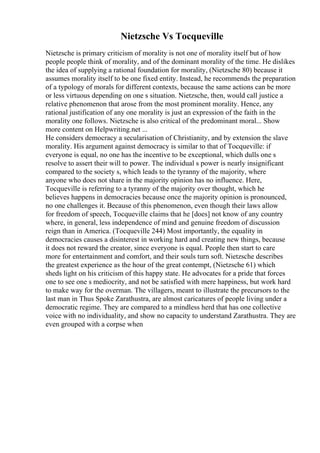 Nietzsche Vs Tocqueville
Nietzsche is primary criticism of morality is not one of morality itself but of how
people people think of morality, and of the dominant morality of the time. He dislikes
the idea of supplying a rational foundation for morality, (Nietzsche 80) because it
assumes morality itself to be one fixed entity. Instead, he recommends the preparation
of a typology of morals for different contexts, because the same actions can be more
or less virtuous depending on one s situation. Nietzsche, then, would call justice a
relative phenomenon that arose from the most prominent morality. Hence, any
rational justification of any one morality is just an expression of the faith in the
morality one follows. Nietzsche is also critical of the predominant moral... Show
more content on Helpwriting.net ...
He considers democracy a secularisation of Christianity, and by extension the slave
morality. His argument against democracy is similar to that of Tocqueville: if
everyone is equal, no one has the incentive to be exceptional, which dulls one s
resolve to assert their will to power. The individual s power is nearly insignificant
compared to the society s, which leads to the tyranny of the majority, where
anyone who does not share in the majority opinion has no influence. Here,
Tocqueville is referring to a tyranny of the majority over thought, which he
believes happens in democracies because once the majority opinion is pronounced,
no one challenges it. Because of this phenomenon, even though their laws allow
for freedom of speech, Tocqueville claims that he [does] not know of any country
where, in general, less independence of mind and genuine freedom of discussion
reign than in America. (Tocqueville 244) Most importantly, the equality in
democracies causes a disinterest in working hard and creating new things, because
it does not reward the creator, since everyone is equal. People then start to care
more for entertainment and comfort, and their souls turn soft. Nietzsche describes
the greatest experience as the hour of the great contempt, (Nietzsche 61) which
sheds light on his criticism of this happy state. He advocates for a pride that forces
one to see one s mediocrity, and not be satisfied with mere happiness, but work hard
to make way for the overman. The villagers, meant to illustrate the precursors to the
last man in Thus Spoke Zarathustra, are almost caricatures of people living under a
democratic regime. They are compared to a mindless herd that has one collective
voice with no individuality, and show no capacity to understand Zarathustra. They are
even grouped with a corpse when
 