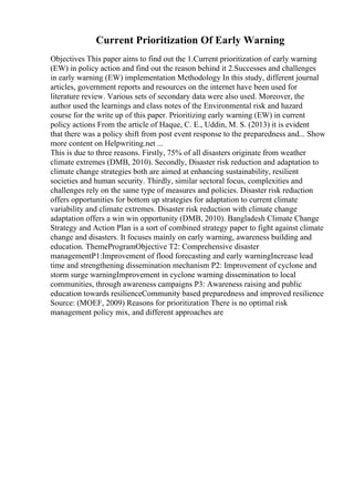Current Prioritization Of Early Warning
Objectives This paper aims to find out the 1.Current prioritization of early warning
(EW) in policy action and find out the reason behind it 2.Successes and challenges
in early warning (EW) implementation Methodology In this study, different journal
articles, government reports and resources on the internet have been used for
literature review. Various sets of secondary data were also used. Moreover, the
author used the learnings and class notes of the Environmental risk and hazard
course for the write up of this paper. Prioritizing early warning (EW) in current
policy actions From the article of Haque, C. E., Uddin, M. S. (2013) it is evident
that there was a policy shift from post event response to the preparedness and... Show
more content on Helpwriting.net ...
This is due to three reasons. Firstly, 75% of all disasters originate from weather
climate extremes (DMB, 2010). Secondly, Disaster risk reduction and adaptation to
climate change strategies both are aimed at enhancing sustainability, resilient
societies and human security. Thirdly, similar sectoral focus, complexities and
challenges rely on the same type of measures and policies. Disaster risk reduction
offers opportunities for bottom up strategies for adaptation to current climate
variability and climate extremes. Disaster risk reduction with climate change
adaptation offers a win win opportunity (DMB, 2010). Bangladesh Climate Change
Strategy and Action Plan is a sort of combined strategy paper to fight against climate
change and disasters. It focuses mainly on early warning, awareness building and
education. ThemeProgramObjective T2: Comprehensive disaster
managementP1:Improvement of flood forecasting and early warningIncrease lead
time and strengthening dissemination mechanism P2: Improvement of cyclone and
storm surge warningImprovement in cyclone warning dissemination to local
communities, through awareness campaigns P3: Awareness raising and public
education towards resilienceCommunity based preparedness and improved resilience
Source: (MOEF, 2009) Reasons for prioritization There is no optimal risk
management policy mix, and different approaches are
 