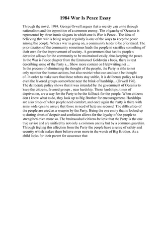 1984 War Is Peace Essay
Through the novel, 1984, George Orwell argues that a society can unite through
nationalism and the opposition of a common enemy. The oligarchy of Oceania is
represented by three ironic slogans in which one is War is Peace . The idea of
believing that war is being waged regularly is one of the ways to keep the peace
among the people. When a war is going on, a community tends to be prioritized. The
prioritization of the community sometimes leads the people to sacrifice something of
their own for the improvement of society. A government that has its people s
devotion allows for the community to be maintained easily, thus keeping the peace.
In the War is Peace chapter from the Emmanuel Goldstein s book, there is text
describing some of the Party s... Show more content on Helpwriting.net ...
In the process of eliminating the thought of the people, the Party is able to not
only monitor the human actions, but also restrict what can and can t be thought
of. In order to make sure that these robots stay stable, It is deliberate policy to keep
even the favored groups somewhere near the brink of hardship... (Orwell 196).
The deliberate policy shows that it was intended by the government of Oceania to
keep the citizens, favored groups , near hardship. These hardships, times of
deprivation, are a way for the Party to be the fallback for the people. When citizens
don t know what to do, they look up to Big Brother for encouragement. Hardships
are also times of when people need comfort, and once again the Party is there with
arms wide open to assure that those in need of help are secured. The difficulties of
the people are used as a weapon by the Party. Being the one entity that is looked up
to during times of despair and confusion allows for the loyalty of the people to
strengthen even more so. The brainwashed citizens believe that the Party is the one
true savior and are unified by not only a common enemy but by a common guardian.
Through feeling this affection from the Party the people have a sense of safety and
security which makes them believe even more in the words of Big Brother. As a
child looks for their parent for assurance that
 