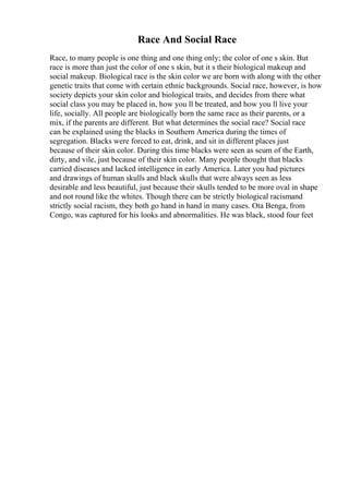 Race And Social Race
Race, to many people is one thing and one thing only; the color of one s skin. But
race is more than just the color of one s skin, but it s their biological makeup and
social makeup. Biological race is the skin color we are born with along with the other
genetic traits that come with certain ethnic backgrounds. Social race, however, is how
society depicts your skin color and biological traits, and decides from there what
social class you may be placed in, how you ll be treated, and how you ll live your
life, socially. All people are biologically born the same race as their parents, or a
mix, if the parents are different. But what determines the social race? Social race
can be explained using the blacks in Southern America during the times of
segregation. Blacks were forced to eat, drink, and sit in different places just
because of their skin color. During this time blacks were seen as scum of the Earth,
dirty, and vile, just because of their skin color. Many people thought that blacks
carried diseases and lacked intelligence in early America. Later you had pictures
and drawings of human skulls and black skulls that were always seen as less
desirable and less beautiful, just because their skulls tended to be more oval in shape
and not round like the whites. Though there can be strictly biological racismand
strictly social racism, they both go hand in hand in many cases. Ota Benga, from
Congo, was captured for his looks and abnormalities. He was black, stood four feet
 