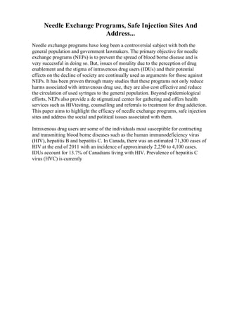 Needle Exchange Programs, Safe Injection Sites And
Address...
Needle exchange programs have long been a controversial subject with both the
general population and government lawmakers. The primary objective for needle
exchange programs (NEPs) is to prevent the spread of blood borne disease and is
very successful in doing so. But, issues of morality due to the perception of drug
enablement and the stigma of intravenous drug users (IDUs) and their potential
effects on the decline of society are continually used as arguments for those against
NEPs. It has been proven through many studies that these programs not only reduce
harms associated with intravenous drug use, they are also cost effective and reduce
the circulation of used syringes to the general population. Beyond epidemiological
efforts, NEPs also provide a de stigmatized center for gathering and offers health
services such as HIVtesting, counselling and referrals to treatment for drug addiction.
This paper aims to highlight the efficacy of needle exchange programs, safe injection
sites and address the social and political issues associated with them.
Intravenous drug users are some of the individuals most susceptible for contracting
and transmitting blood borne diseases such as the human immunodeficiency virus
(HIV), hepatitis B and hepatitis C. In Canada, there was an estimated 71,300 cases of
HIV at the end of 2011 with an incidence of approximately 2,250 to 4,100 cases.
IDUs account for 13.7% of Canadians living with HIV. Prevalence of hepatitis C
virus (HVC) is currently
 