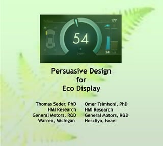 Persuasive Design
               for
           Eco Display

 Thomas Seder, PhD    Omer Tsimhoni, PhD
      HMI Research    HMI Research
General Motors, R&D   General Motors, R&D
  Warren, Michigan    Herzliya, Israel
 