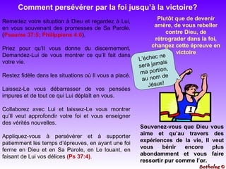 Comment persévérer par la foi jusqu’à la victoire? Plutôt que de devenir amère, de vous rebeller contre Dieu, de rétrograder dans la foi, changez cette épreuve en victoire Remettez votre situation à Dieu et regardez à Lui, en vous souvenant des promesses de Sa Parole. ( Psaume 37:5; Philippiens 4:6 ). Priez pour qu’Il vous donne du discernement. Demandez-Lui de vous montrer ce qu’Il fait dans votre vie.  Restez fidèle dans les situations où Il vous a placé.  Laissez-Le vous débarrasser de vos pensées impures et de tout ce qui Lui déplaît en vous.  Collaborez avec Lui et laissez-Le vous montrer qu’Il veut approfondir votre foi et vous enseigner des vérités nouvelles. Appliquez-vous à persévérer et à supporter patiemment les temps d’épreuves, en ayant une foi ferme en Dieu et en Sa Parole, en Le louant, en faisant de Lui vos délices  (Ps   37:4) . Souvenez-vous que Dieu vous aime et qu’au travers des expériences de la vie, Il veut vous bénir encore plus abondamment et vous faire ressortir pur comme l’or. L’échec ne sera jamais ma portion, au nom de Jésus! Bethelsg  © 
