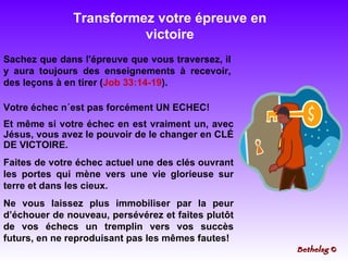 Transformez votre épreuve en victoire Votre échec n´est pas forcément UN ECHEC! Et même si votre échec en est vraiment un, avec Jésus, vous avez le pouvoir de le changer en CLÉ DE VICTOIRE.  Faites de votre échec actuel une des clés ouvrant les portes qui mène vers une vie glorieuse sur terre et dans les cieux.  Ne vous laissez plus immobiliser par la peur d’échouer de nouveau, persévérez et faites plutôt de vos échecs un tremplin vers vos succès futurs, en ne reproduisant pas les mêmes fautes! Sachez que dans l'épreuve que vous traversez, il y aura toujours des enseignements à recevoir, des leçons à en tirer ( Job 33:14-19 ). Bethelsg  © 