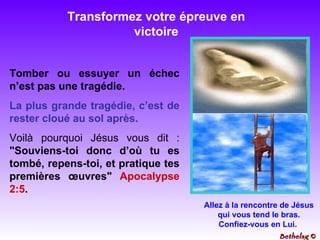 Transformez votre épreuve en victoire Tomber ou essuyer un échec n’est pas une tragédie.  La plus grande tragédie, c’est de rester cloué au sol après.   Voilà pourquoi Jésus vous dit :  "Souviens-toi donc d’où tu es tombé, repens-toi, et pratique tes premières œuvres"  Apocalypse 2:5 . Allez à la rencontre de Jésus qui vous tend le bras. Confiez-vous en Lui.  Bethelsg  © 