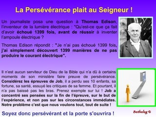 Un journaliste posa une question à  Thomas Edison , l’inventeur de la lumière électrique : "Qu’est-ce que ça fait d’avoir  échoué   1399 fois, avant de réussir  à inventer l’ampoule électrique ? Thomas Edison répondit :  " Je n’ai pas échoué 1399 fois , j’ai simplement découvert 1399 manières de ne pas produire le courant électrique". Il n’est aucun serviteur de Dieu de la Bible qui n’a dû à certains moments de son ministère faire preuve de persévérance.  Considérez les épreuves de Job , il a perdu ses 10 enfants, sa fortune, sa santé, essuyé les critiques de sa femme. Et pourtant, il n’a pas baissé pas les bras. Prenez exemple sur lui !  Job a concentré ses pensées sur la fin de l’épreuve, sur le but de l’expérience, et non pas sur les circonstances immédiates. Notre problème c’est que nous voulons tout, tout de suite ! La Persévérance plait au Seigneur !  Soyez donc persévérant et la porte s'ouvrira ! Bethelsg  © 