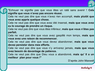 "Echouer ne signifie pas que vous êtes un raté sans avenir !  Cela signifie que vous n’avez pas encore réussi.   Cela ne veut pas dire que vous n’avez rien accompli,  mais plutôt que vous avez appris quelque chose.  Cela ne veut pas dire que vous avez été insensé,  mais que vous avez eu le courage de prendre un risque.  Cela ne veut pas dire que vous êtes inférieur,  mais que vous n’êtes pas parfait.  Cela ne veut pas dire que vous avez gaspillé mon temps,  mais que vous avez une raison de recommencer.   Cela ne veut pas dire que vous devez abandonner,  mais que vous devez persister dans mes efforts.  Cela ne veut pas dire que vous n’y arriverez jamais,  mais que vous avez besoin de davantage de patience.  Cela ne veut pas dire que Dieu vous a abandonné,  mais qu' Il a un meilleur  plan pour vous !" D’après John Maxwell Bethelsg  © 