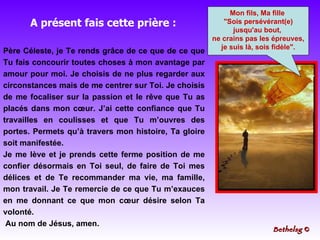 Père Céleste, je Te rends grâce de ce que de ce que Tu fais concourir toutes choses à mon avantage par amour pour moi. Je choisis de ne plus regarder aux circonstances mais de me centrer sur Toi. Je choisis de me focaliser sur la passion et le rêve que Tu as placés dans mon cœur. J’ai cette confiance que Tu travailles en coulisses et que Tu m’ouvres des portes. Permets qu’à travers mon histoire, Ta gloire soit manifestée. Je me lève et je prends cette ferme position de me confier désormais en Toi seul, de faire de Toi mes délices et de Te recommander ma vie, ma famille, mon travail. Je Te remercie de ce que Tu m’exauces en me donnant ce que mon cœur désire selon Ta volonté. Au nom de Jésus, amen. Mon fils, Ma fille  "Sois persévérant(e) jusqu'au bout,  ne crains pas les épreuves, je suis là, sois fidèle". A présent fais cette prière : Bethelsg  © 