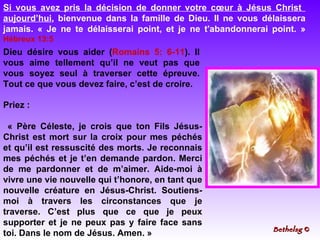 Priez : « Père Céleste, je crois que ton Fils Jésus-Christ est mort sur la croix pour mes péchés et qu’il est ressuscité des morts. Je reconnais mes péchés et je t’en demande pardon. Merci de me pardonner et de m’aimer. Aide-moi à vivre une vie nouvelle qui t’honore, en tant que nouvelle créature en Jésus-Christ. Soutiens-moi à travers les circonstances que je traverse. C’est plus que ce que je peux supporter et je ne peux pas y faire face sans toi. Dans le nom de Jésus. Amen. »  Si vous avez pris la décision de donner votre cœur à Jésus Christ  aujourd’hui , bienvenue dans la famille de Dieu. Il ne vous délaissera jamais. « Je ne te délaisserai point, et je ne t'abandonnerai point. »  Hébreux 13:5   Dieu désire vous aider ( Romains 5: 6-11 ). Il vous aime tellement qu’il ne veut pas que vous soyez seul à traverser cette épreuve. Tout ce que vous devez faire, c’est de croire.   Bethelsg  © 