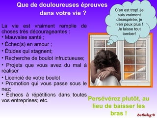 La vie est vraiment remplie de choses très décourageantes :  Mauvaise santé ;  Échec(s) en amour ; Études qui stagnent; Recherche de boulot infructueuse; Projets que vous avez du mal à réaliser Licencié de votre boulot Promotion qui vous passe sous le nez;  Échecs à répétitions dans toutes vos entreprises; etc. C’en est trop! Je suis vraiment désespérée, je n’en peux plus ! Je laisse tout tomber! Persévérez plutôt, au lieu de baisser les bras ! Que de douloureuses épreuves  dans votre vie ? Bethelsg  © 